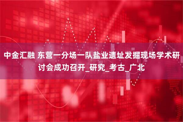 中金汇融 东营一分场一队盐业遗址发掘现场学术研讨会成功召开_研究_考古_广北