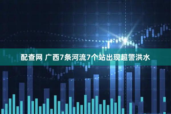 配查网 广西7条河流7个站出现超警洪水