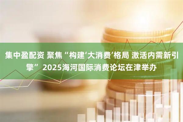 集中盈配资 聚焦“构建‘大消费’格局 激活内需新引擎” 2025海河国际消费论坛在津举办