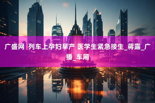 广盛网  列车上孕妇早产 医学生紧急接生_蒋露_广播_车厢