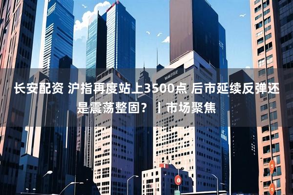 长安配资 沪指再度站上3500点 后市延续反弹还是震荡整固？丨市场聚焦
