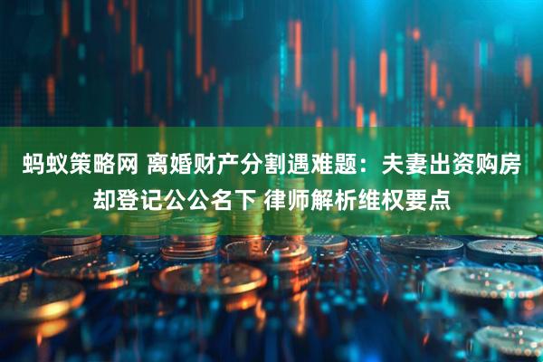 蚂蚁策略网 离婚财产分割遇难题：夫妻出资购房却登记公公名下 律师解析维权要点