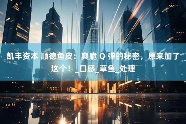 凯丰资本 顺德鱼皮：爽脆 Q 弹的秘密，原来加了这个！_口感_草鱼_处理
