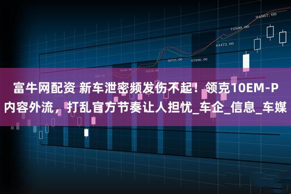富牛网配资 新车泄密频发伤不起！领克10EM-P内容外流，打乱官方节奏让人担忧_车企_信息_车媒