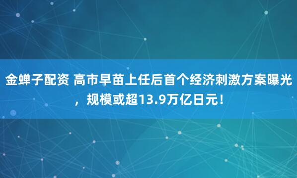 金蝉子配资 高市早苗上任后首个经济刺激方案曝光，规模或超13.9万亿日元！