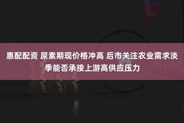 惠配配资 尿素期现价格冲高 后市关注农业需求淡季能否承接上游高供应压力