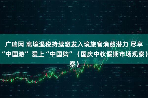 广瑞网 离境退税持续激发入境旅客消费潜力 尽享“中国游” 爱上“中国购”（国庆中秋假期市场观察）