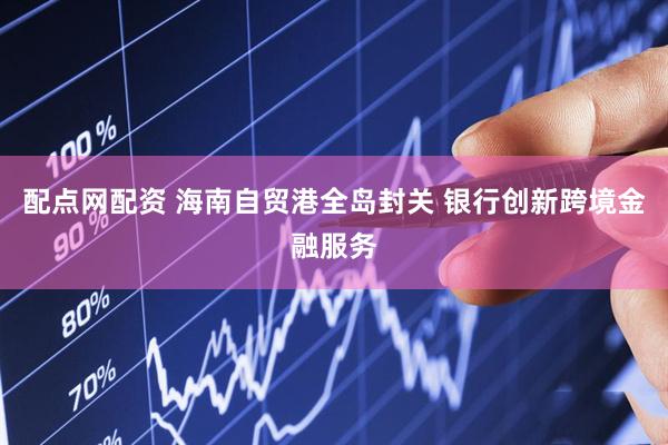 配点网配资 海南自贸港全岛封关 银行创新跨境金融服务