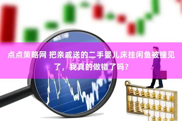 点点策略网 把亲戚送的二手婴儿床挂闲鱼被撞见了，我真的做错了吗？