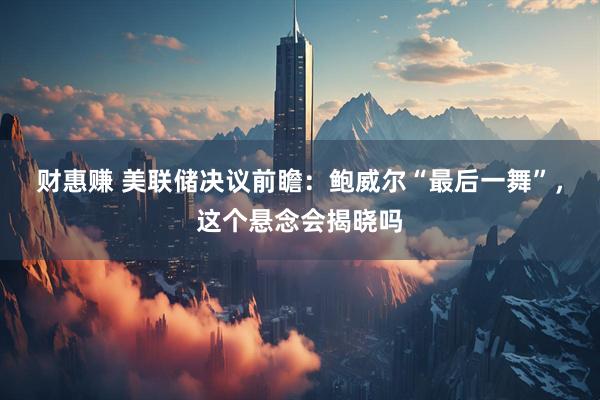 财惠赚 美联储决议前瞻：鲍威尔“最后一舞”，这个悬念会揭晓吗