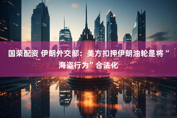 国荣配资 伊朗外交部：美方扣押伊朗油轮是将“海盗行为”合法化